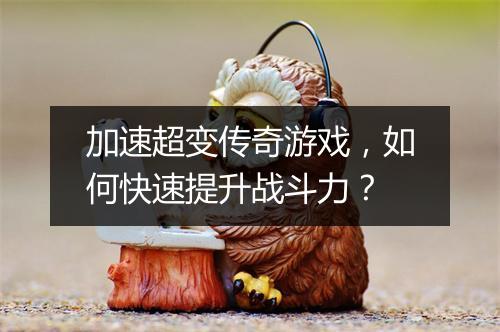 加速超变传奇游戏，如何快速提升战斗力？