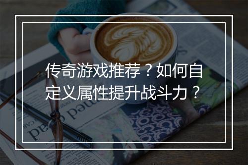 传奇游戏推荐？如何自定义属性提升战斗力？