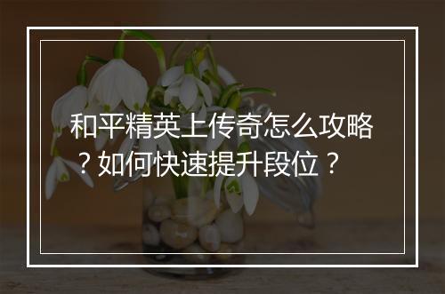 和平精英上传奇怎么攻略？如何快速提升段位？