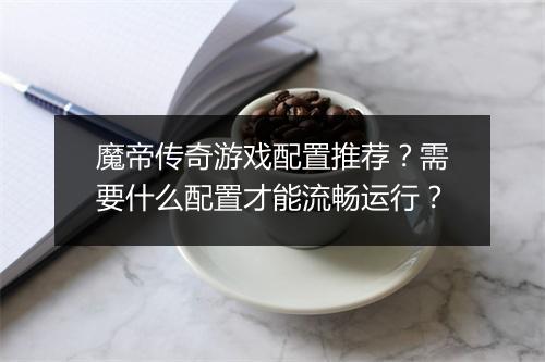 魔帝传奇游戏配置推荐？需要什么配置才能流畅运行？