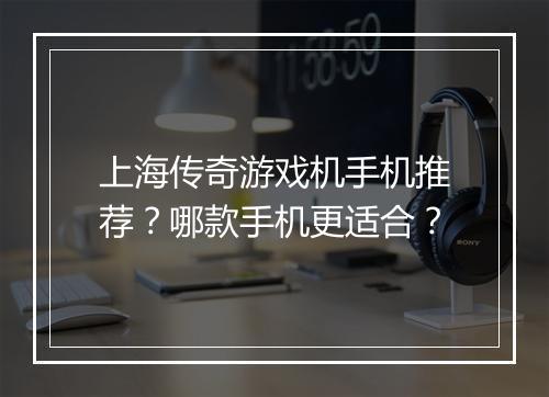 上海传奇游戏机手机推荐？哪款手机更适合？