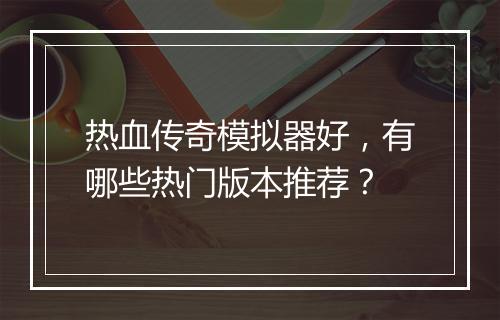 热血传奇模拟器好，有哪些热门版本推荐？