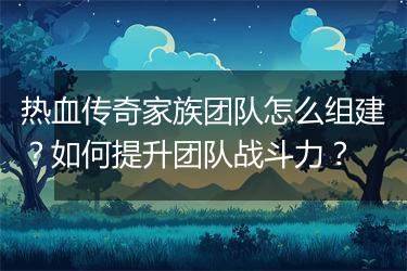 热血传奇家族团队怎么组建？如何提升团队战斗力？