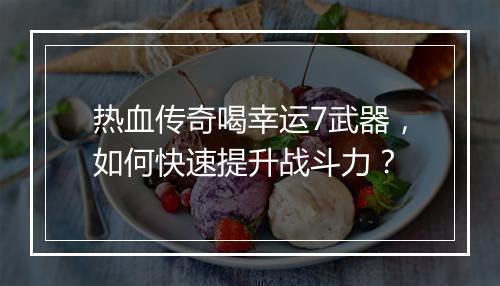 热血传奇喝幸运7武器，如何快速提升战斗力？