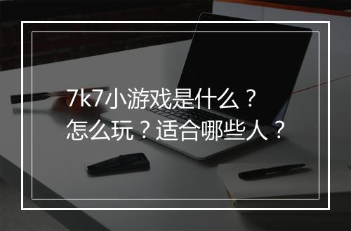 7k7小游戏是什么？怎么玩？适合哪些人？