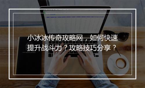 小冰冰传奇攻略网，如何快速提升战斗力？攻略技巧分享？