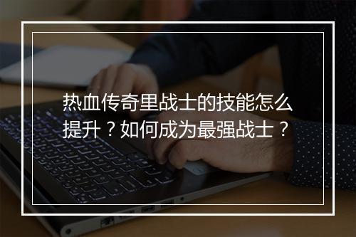 热血传奇里战士的技能怎么提升？如何成为最强战士？