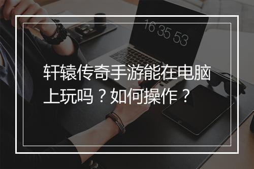 轩辕传奇手游能在电脑上玩吗？如何操作？