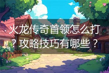 火龙传奇首领怎么打？攻略技巧有哪些？