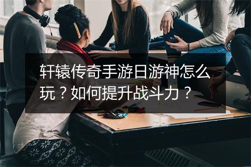轩辕传奇手游日游神怎么玩？如何提升战斗力？