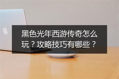 黑色光年西游传奇怎么玩？攻略技巧有哪些？
