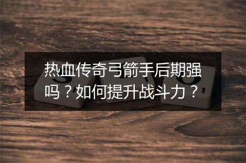 热血传奇弓箭手后期强吗？如何提升战斗力？