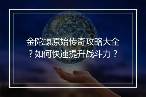 金陀螺原始传奇攻略大全？如何快速提升战斗力？