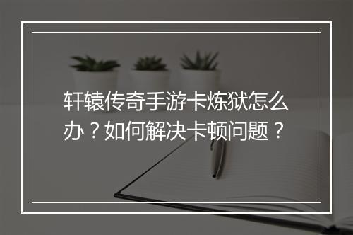 轩辕传奇手游卡炼狱怎么办？如何解决卡顿问题？