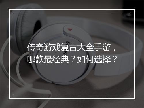 传奇游戏复古大全手游，哪款最经典？如何选择？