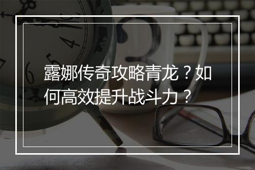 露娜传奇攻略青龙？如何高效提升战斗力？