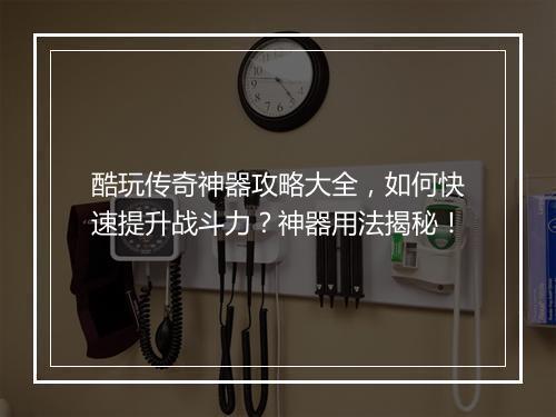 酷玩传奇神器攻略大全，如何快速提升战斗力？神器用法揭秘！