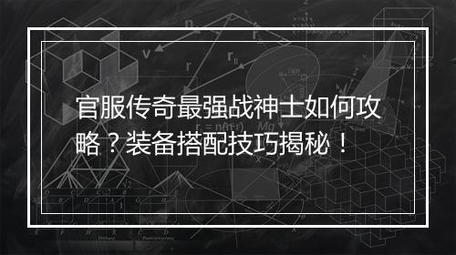 官服传奇最强战神士如何攻略？装备搭配技巧揭秘！