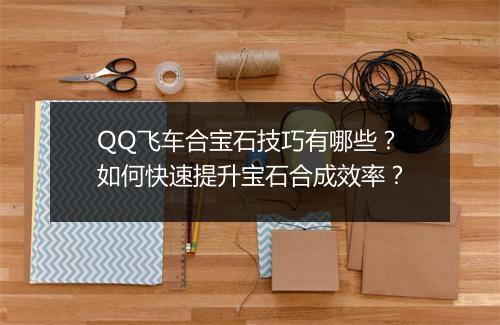 QQ飞车合宝石技巧有哪些？如何快速提升宝石合成效率？