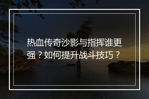 热血传奇沙影与指挥谁更强？如何提升战斗技巧？