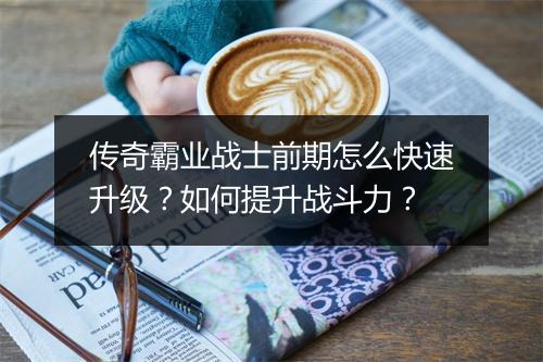 传奇霸业战士前期怎么快速升级？如何提升战斗力？