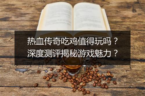 热血传奇吃鸡值得玩吗？深度测评揭秘游戏魅力？