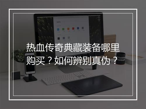热血传奇典藏装备哪里购买？如何辨别真伪？