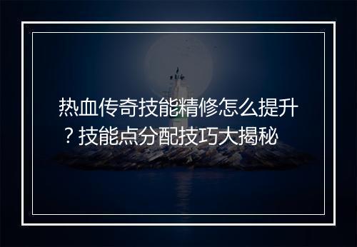 热血传奇技能精修怎么提升？技能点分配技巧大揭秘