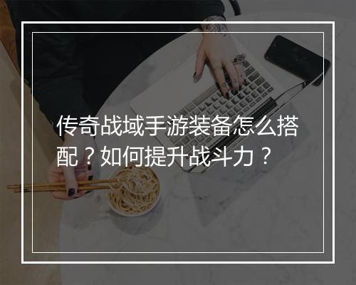 传奇战域手游装备怎么搭配？如何提升战斗力？