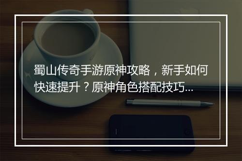 蜀山传奇手游原神攻略，新手如何快速提升？原神角色搭配技巧分享