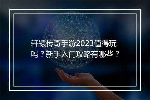 轩辕传奇手游2023值得玩吗？新手入门攻略有哪些？