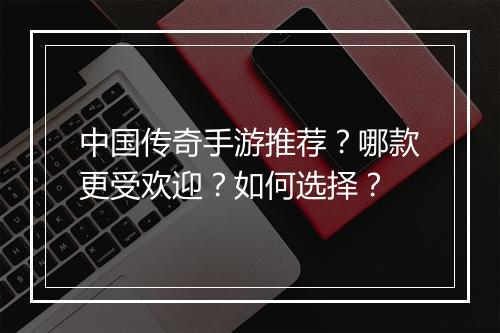 中国传奇手游推荐？哪款更受欢迎？如何选择？