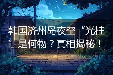 韩国济州岛夜空“光柱”是何物？真相揭秘！