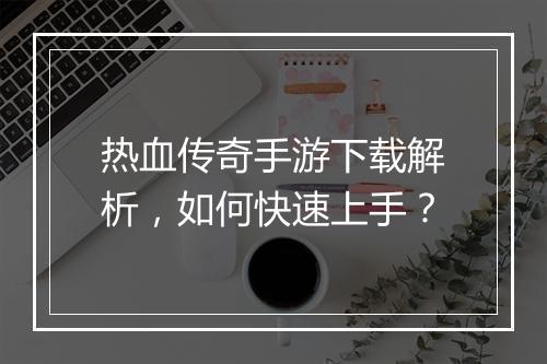 热血传奇手游下载解析，如何快速上手？