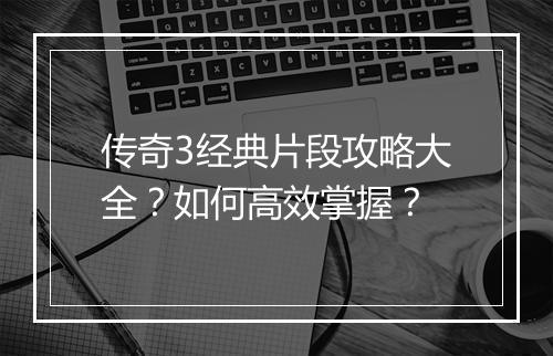 传奇3经典片段攻略大全？如何高效掌握？