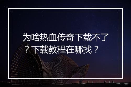为啥热血传奇下载不了？下载教程在哪找？