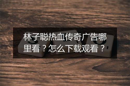 林子聪热血传奇广告哪里看？怎么下载观看？