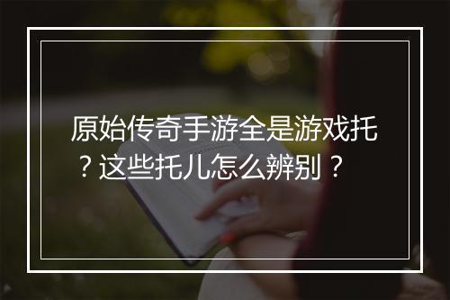原始传奇手游全是游戏托？这些托儿怎么辨别？
