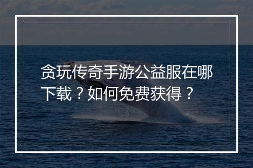 贪玩传奇手游公益服在哪下载？如何免费获得？