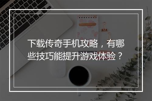 下载传奇手机攻略，有哪些技巧能提升游戏体验？