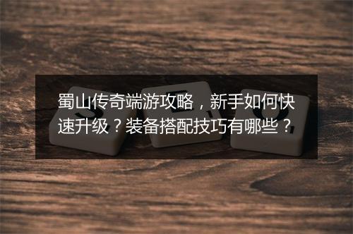 蜀山传奇端游攻略，新手如何快速升级？装备搭配技巧有哪些？