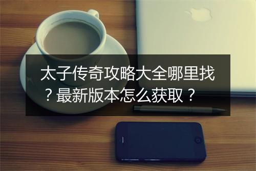 太子传奇攻略大全哪里找？最新版本怎么获取？