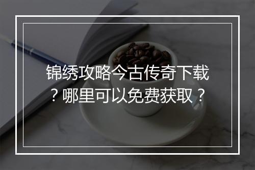 锦绣攻略今古传奇下载？哪里可以免费获取？