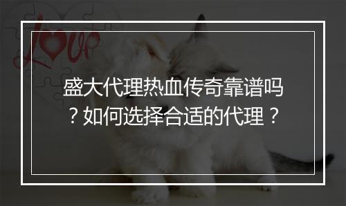 盛大代理热血传奇靠谱吗？如何选择合适的代理？