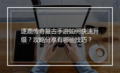 逐鹿传奇复古手游如何快速升级？攻略分享有哪些技巧？