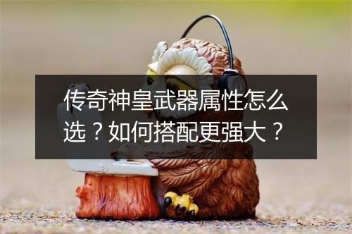 传奇神皇武器属性怎么选？如何搭配更强大？