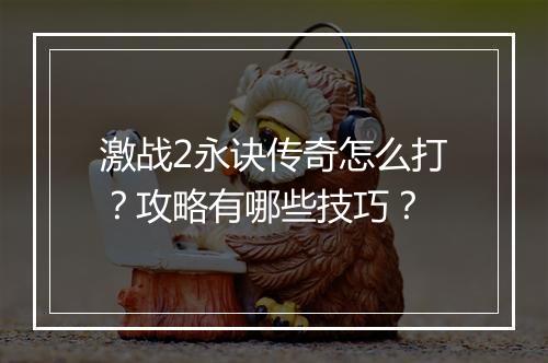 激战2永诀传奇怎么打？攻略有哪些技巧？