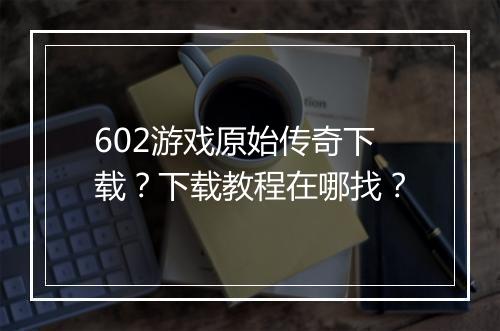 602游戏原始传奇下载？下载教程在哪找？