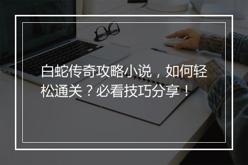 白蛇传奇攻略小说，如何轻松通关？必看技巧分享！