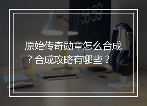 原始传奇勋章怎么合成？合成攻略有哪些？